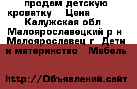 продам детскую кроватку  › Цена ­ 1 000 - Калужская обл., Малоярославецкий р-н, Малоярославец г. Дети и материнство » Мебель   